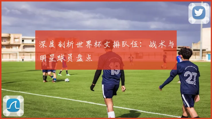 深度剖析世界杯女排队伍：战术与明星球员盘点