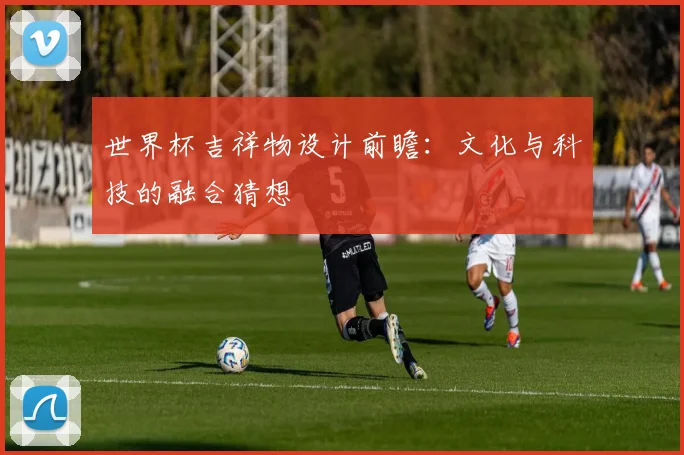 世界杯吉祥物设计前瞻:文化与科技的融合猜想