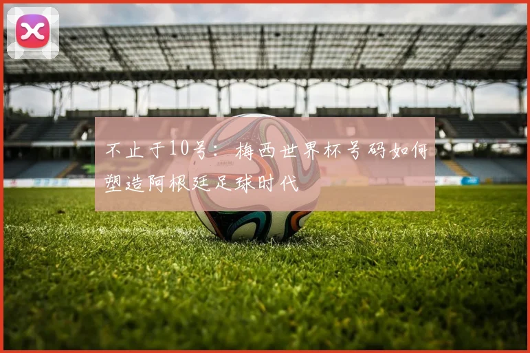 不止于10号:梅西世界杯号码如何塑造阿根廷足球时代