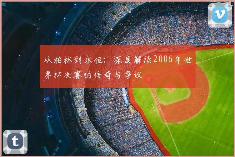 从柏林到永恒：深度解读2006年世界杯决赛的传奇与争议