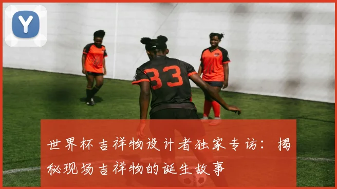世界杯吉祥物设计者独家专访:揭秘现场吉祥物的诞生故事