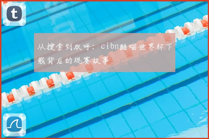 从搜索到欢呼:cibn酷喵世界杯下载背后的观赛故事