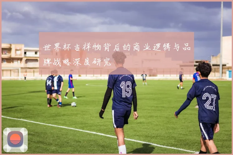 世界杯吉祥物背后的商业逻辑与品牌战略深度研究