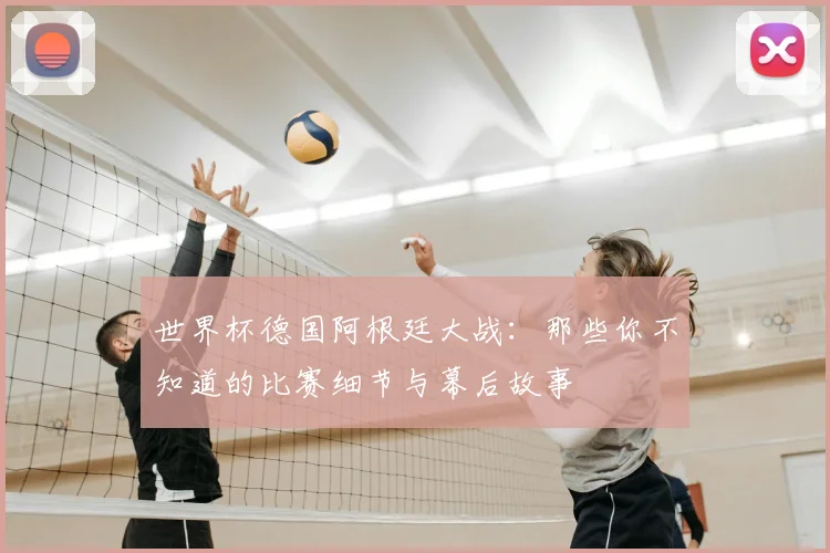 世界杯德国阿根廷大战:那些你不知道的比赛细节与幕后故事