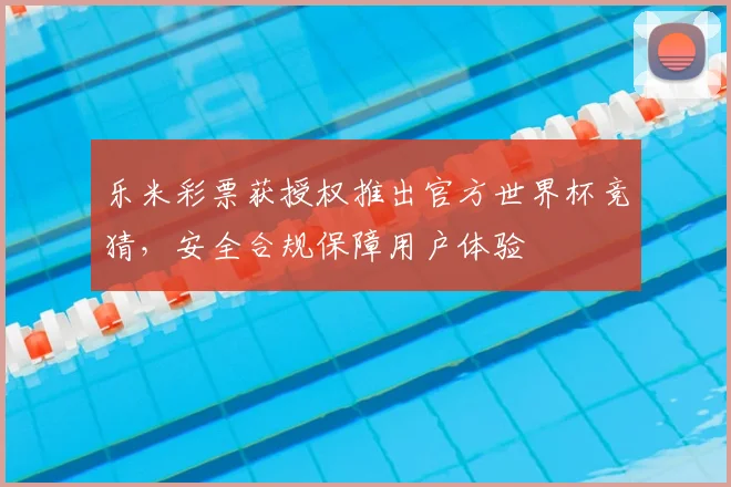乐米彩票获授权推出官方世界杯竞猜，安全合规保障用户体验