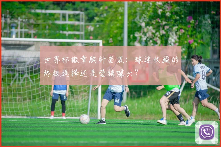 世界杯徽章胸针套装：球迷收藏的终极选择还是营销噱头？