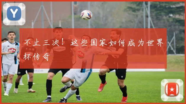 不止三次!这些国家如何成为世界杯传奇