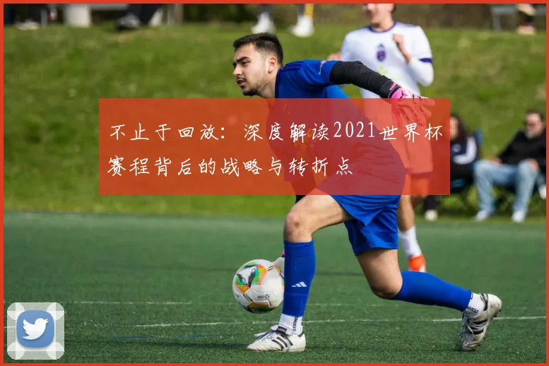 不止于回放:深度解读2021世界杯赛程背后的战略与转折点