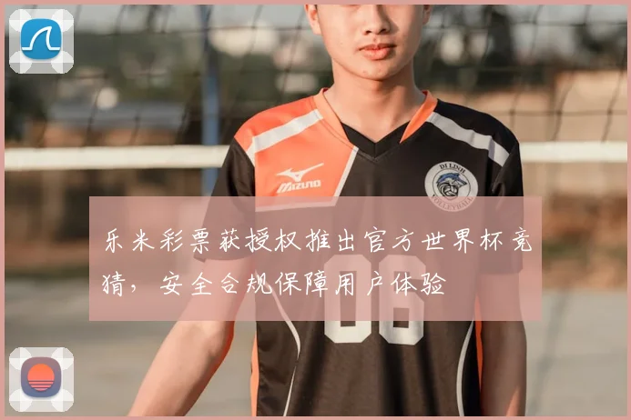 乐米彩票获授权推出官方世界杯竞猜，安全合规保障用户体验