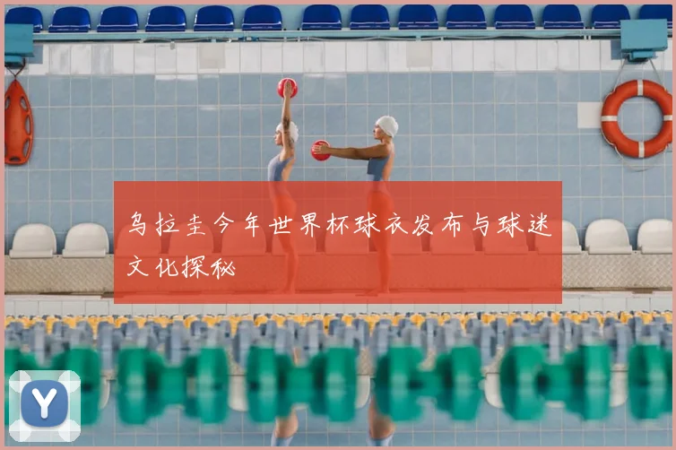 乌拉圭今年世界杯球衣发布与球迷文化探秘