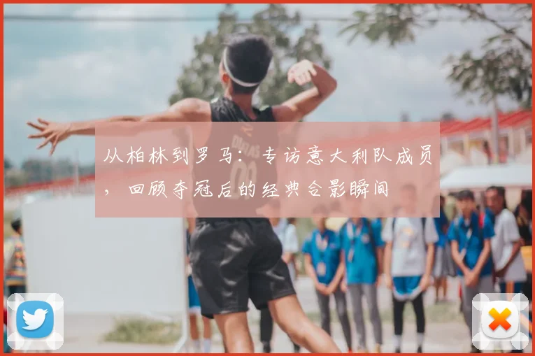 从柏林到罗马:专访意大利队成员,回顾夺冠后的经典合影瞬间