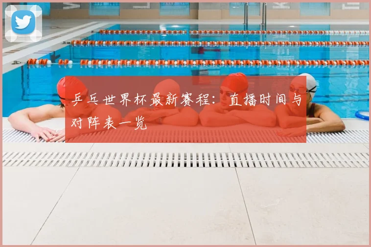 乒乓世界杯最新赛程:直播时间与对阵表一览