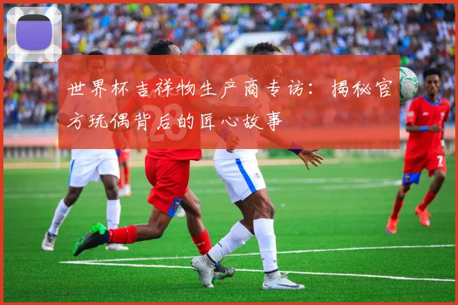 世界杯吉祥物生产商专访:揭秘官方玩偶背后的匠心故事