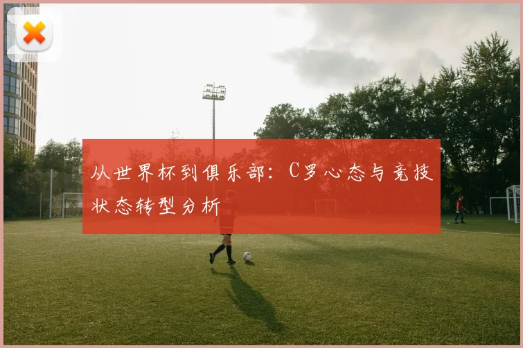 从世界杯到俱乐部:C罗心态与竞技状态转型分析