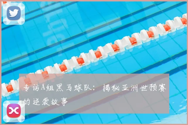 专访A组黑马球队:揭秘亚洲世预赛的逆袭故事