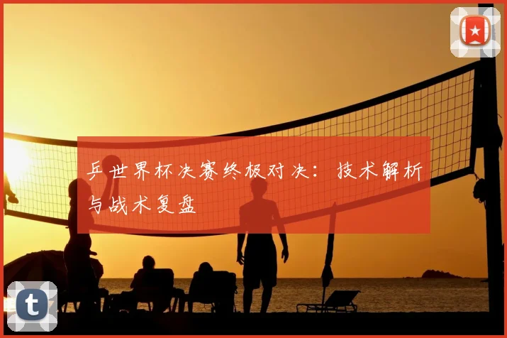 乒世界杯决赛终极对决:技术解析与战术复盘
